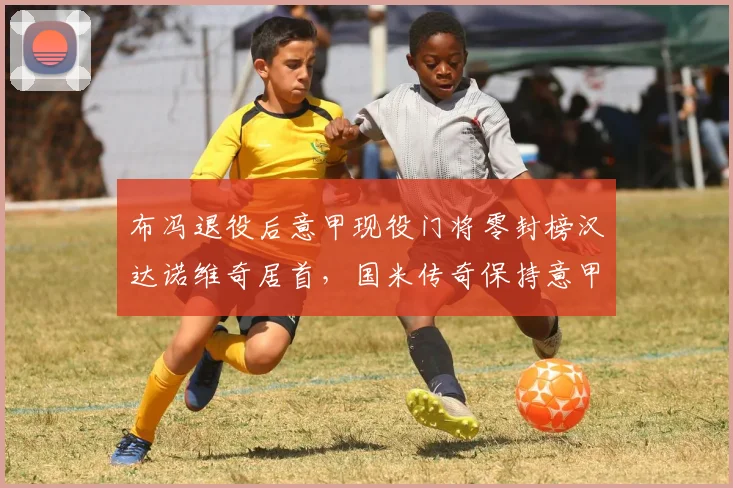 布冯退役后意甲现役门将零封榜汉达诺维奇居首,国米传奇保持意甲门将出场纪录