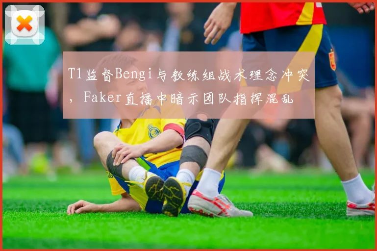 T1监督Bengi与教练组战术理念冲突,Faker直播中暗示团队指挥混乱