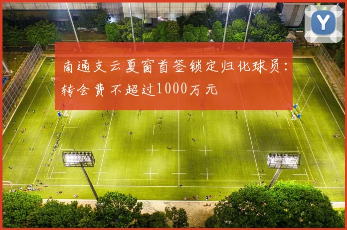 南通支云夏窗首签锁定归化球员：转会费不超过1000万元