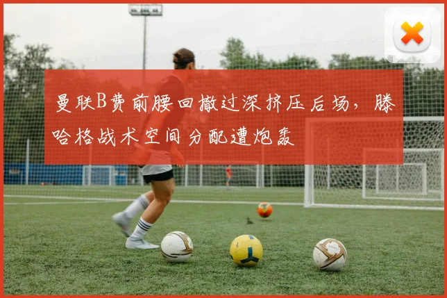 曼联B费前腰回撤过深挤压后场,滕哈格战术空间分配遭炮轰