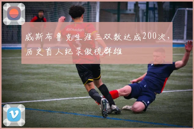 威斯布鲁克生涯三双数达成200次,历史首人纪录傲视群雄