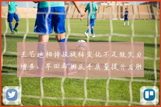 王艺迪相持段旋转变化不足致失分增多,早田希娜反手质量提升后胜率反超