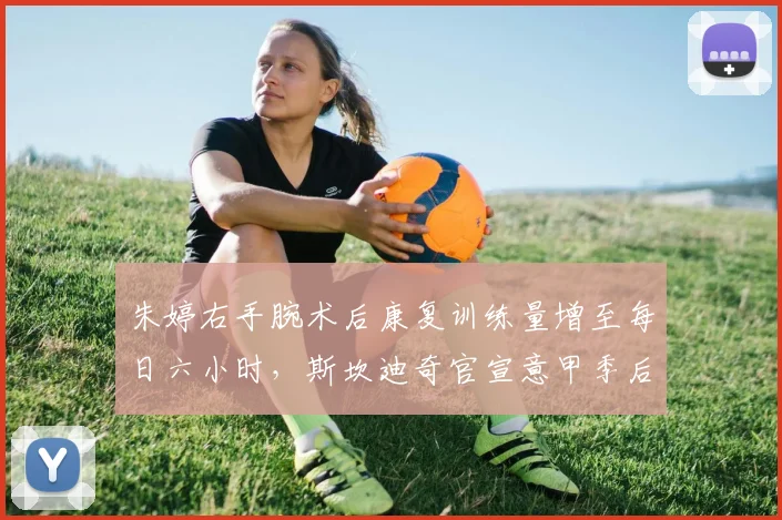 朱婷右手腕术后康复训练量增至每日六小时,斯坎迪奇官宣意甲季后赛复出